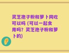 灵芝孢子粉和萝卜同吃可以吗 (可以一起食用吗？灵芝孢子粉和萝卜的)