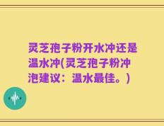 灵芝孢子粉开水冲还是温水冲(灵芝孢子粉冲泡建议：温水最佳。)