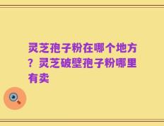 灵芝孢子粉在哪个地方？灵芝破壁孢子粉哪里有卖