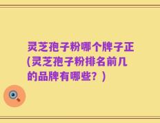 灵芝孢子粉哪个牌子正(灵芝孢子粉排名前几的品牌有哪些？)