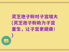 灵芝孢子粉对子宫增大(灵芝孢子粉助力子宫重生，让子宫更健康！)
