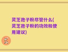 灵芝孢子粉尽管什么(灵芝孢子粉的功效和使用建议)