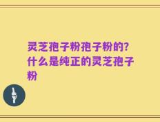 灵芝孢子粉孢子粉的？什么是纯正的灵芝孢子粉