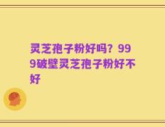 灵芝孢子粉好吗？999破壁灵芝孢子粉好不好