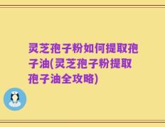 灵芝孢子粉如何提取孢子油(灵芝孢子粉提取孢子油全攻略)