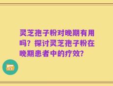 灵芝孢子粉对晚期有用吗？探讨灵芝孢子粉在晚期患者中的疗效？