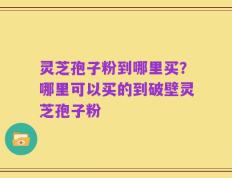 灵芝孢子粉到哪里买？哪里可以买的到破壁灵芝孢子粉