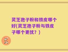 灵芝孢子粉和铁皮哪个好(灵芝孢子粉与铁皮子哪个更优？)