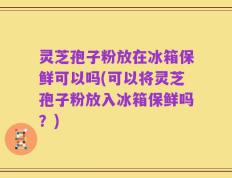 灵芝孢子粉放在冰箱保鲜可以吗(可以将灵芝孢子粉放入冰箱保鲜吗？)