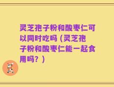 灵芝孢子粉和酸枣仁可以同时吃吗 (灵芝孢子粉和酸枣仁能一起食用吗？)