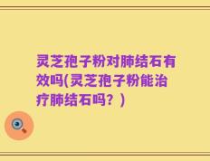 灵芝孢子粉对肺结石有效吗(灵芝孢子粉能治疗肺结石吗？)