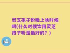 灵芝孢子粉晚上啥时候喝(什么时候饮用灵芝孢子粉是最好的？)