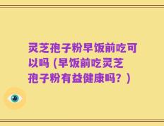 灵芝孢子粉早饭前吃可以吗 (早饭前吃灵芝孢子粉有益健康吗？)