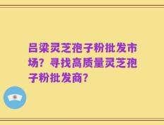 吕梁灵芝孢子粉批发市场？寻找高质量灵芝孢子粉批发商？