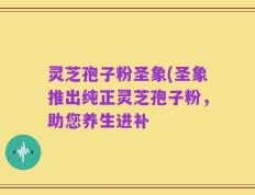 灵芝孢子粉圣象(圣象推出纯正灵芝孢子粉，助您养生进补