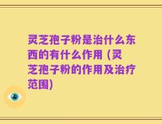 灵芝孢子粉是治什么东西的有什么作用 (灵芝孢子粉的作用及治疗范围)