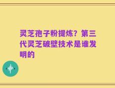 灵芝孢子粉提炼？第三代灵芝破壁技术是谁发明的