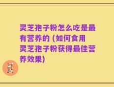 灵芝孢子粉怎么吃是最有营养的 (如何食用灵芝孢子粉获得最佳营养效果)