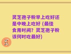 灵芝孢子粉早上吃好还是中晚上吃好 (最佳食用时间？灵芝孢子粉该何时吃最好)