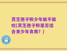 灵芝孢子粉少年能不能吃(灵芝孢子粉是否适合青少年食用？)