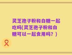 灵芝孢子粉和白糖一起吃吗(灵芝孢子粉和白糖可以一起食用吗？)