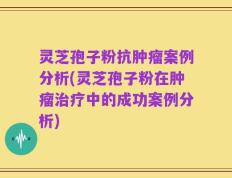 灵芝孢子粉抗肿瘤案例分析(灵芝孢子粉在肿瘤治疗中的成功案例分析)