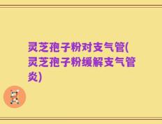 灵芝孢子粉对支气管(灵芝孢子粉缓解支气管炎)