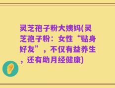 灵芝孢子粉大姨妈(灵芝孢子粉：女性“贴身好友”，不仅有益养生，还有助月经健康)