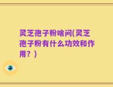 灵芝孢子粉啥问(灵芝孢子粉有什么功效和作用？)