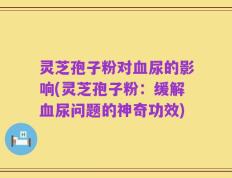 灵芝孢子粉对血尿的影响(灵芝孢子粉：缓解血尿问题的神奇功效)