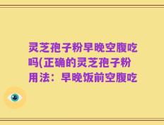 灵芝孢子粉早晚空腹吃吗(正确的灵芝孢子粉用法：早晚饭前空腹吃