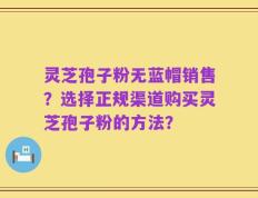 灵芝孢子粉无蓝帽销售？选择正规渠道购买灵芝孢子粉的方法？