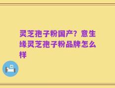 灵芝孢子粉国产？意生缘灵芝孢子粉品牌怎么样