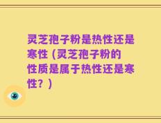 灵芝孢子粉是热性还是寒性 (灵芝孢子粉的性质是属于热性还是寒性？)