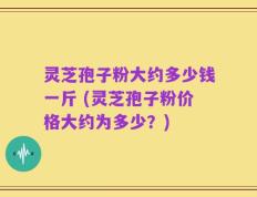 灵芝孢子粉大约多少钱一斤 (灵芝孢子粉价格大约为多少？)