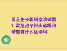 灵芝孢子粉研磨法破壁？灵芝孢子粉头道粉和破壁有什么区别吗