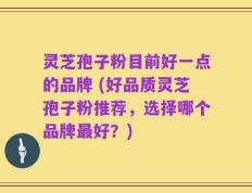 灵芝孢子粉目前好一点的品牌 (好品质灵芝孢子粉推荐，选择哪个品牌最好？)