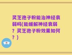 灵芝孢子粉能治神经衰弱吗(能缓解神经衰弱？灵芝孢子粉效果如何？)