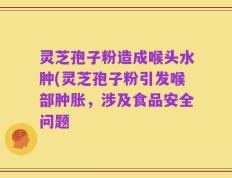 灵芝孢子粉造成喉头水肿(灵芝孢子粉引发喉部肿胀，涉及食品安全问题