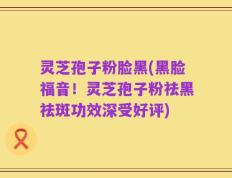 灵芝孢子粉脸黑(黑脸福音！灵芝孢子粉祛黑祛斑功效深受好评)