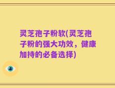 灵芝孢子粉软(灵芝孢子粉的强大功效，健康加持的必备选择)