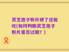 灵芝孢子粉片硬了还能吃(如何判断灵芝孢子粉片是否过期？)