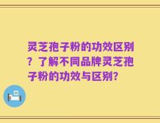 灵芝孢子粉的功效区别？了解不同品牌灵芝孢子粉的功效与区别？