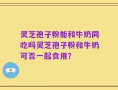 灵芝孢子粉能和牛奶同吃吗灵芝孢子粉和牛奶可否一起食用？