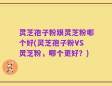 灵芝孢子粉跟灵芝粉哪个好(灵芝孢子粉VS灵芝粉，哪个更好？)