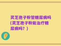 灵芝孢子粉管糖尿病吗(灵芝孢子粉能治疗糖尿病吗？)