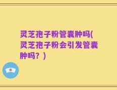 灵芝孢子粉管囊肿吗(灵芝孢子粉会引发管囊肿吗？)