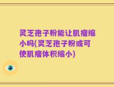灵芝孢子粉能让肌瘤缩小吗(灵芝孢子粉或可使肌瘤体积缩小)