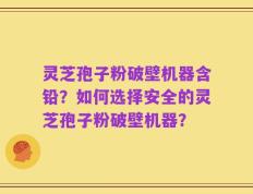 灵芝孢子粉破壁机器含铅？如何选择安全的灵芝孢子粉破壁机器？