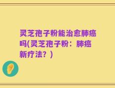 灵芝孢子粉能治愈肺癌吗(灵芝孢子粉：肺癌新疗法？)